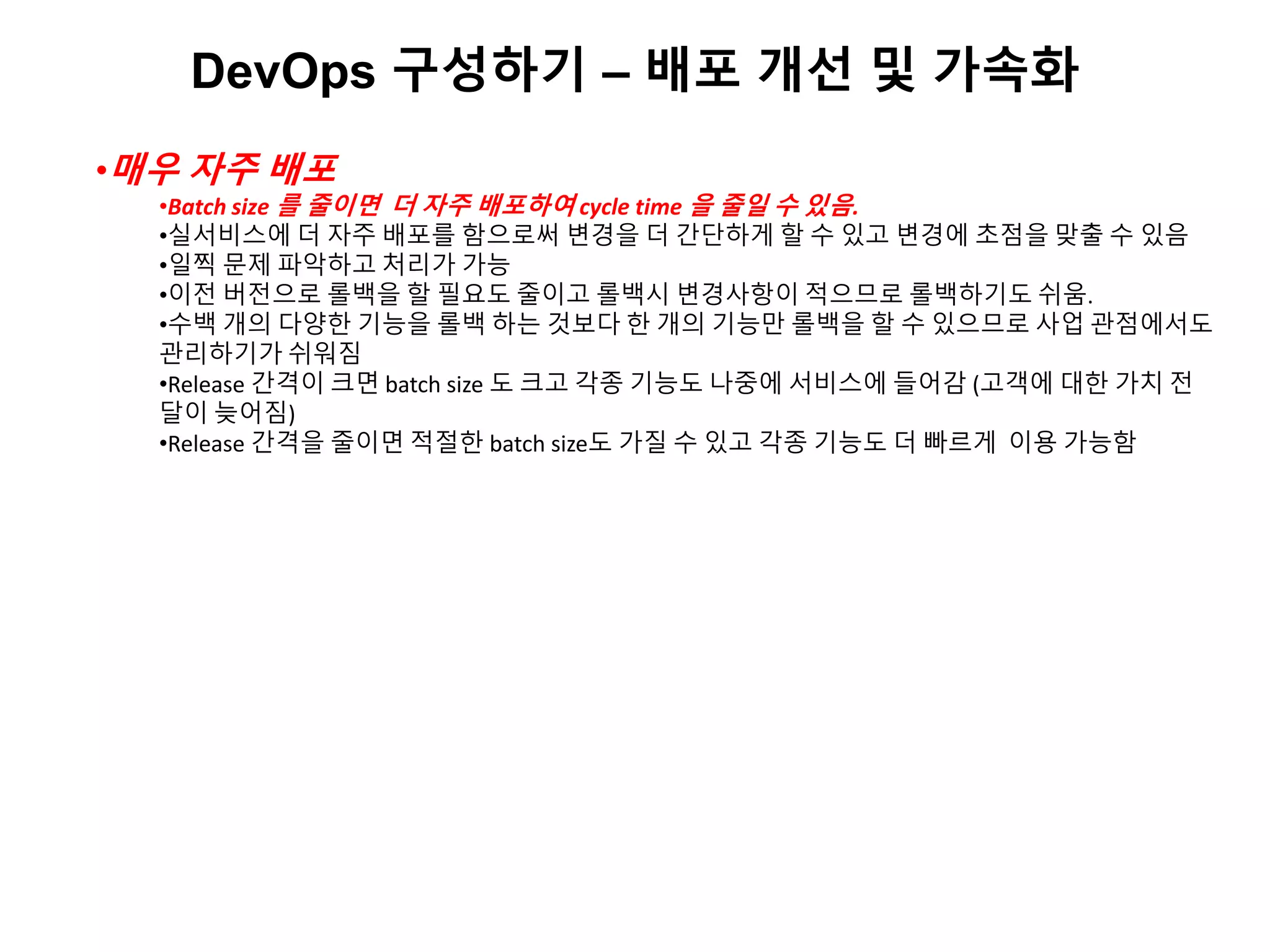 DevOps 구성하기 – 배포 개선 및 가속화
•매우 자주 배포
•Batch size 를 줄이면 더 자주 배포하여 cycle time 을 줄일 수 있음.
•실서비스에 더 자주 배포를 함으로써 변경을 더 간단하게 할 수 있고 변경에 초점을 맞출 수 있음
•일찍 문제 파악하고 처리가 가능
•이전 버전으로 롤백을 할 필요도 줄이고 롤백시 변경사항이 적으므로 롤백하기도 쉬움.
•수백 개의 다양한 기능을 롤백 하는 것보다 한 개의 기능만 롤백을 할 수 있으므로 사업 관점에서도
관리하기가 쉬워짐
•Release 간격이 크면 batch size 도 크고 각종 기능도 나중에 서비스에 들어감 (고객에 대한 가치 전
달이 늦어짐)
•Release 간격을 줄이면 적절한 batch size도 가질 수 있고 각종 기능도 더 빠르게 이용 가능함
 