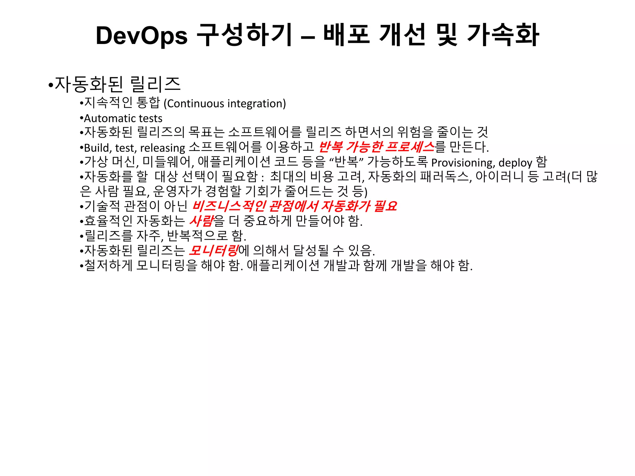 DevOps 구성하기 – 배포 개선 및 가속화
•자동화된 릴리즈
•지속적인 통합 (Continuous integration)
•Automatic tests
•자동화된 릴리즈의 목표는 소프트웨어를 릴리즈 하면서의 위험을 줄이는 것
•Build, test, releasing 소프트웨어를 이용하고 반복 가능한 프로세스를 만든다.
•가상 머신, 미들웨어, 애플리케이션 코드 등을 “반복” 가능하도록 Provisioning, deploy 함
•자동화를 할 대상 선택이 필요함 : 최대의 비용 고려, 자동화의 패러독스, 아이러니 등 고려(더 많
은 사람 필요, 운영자가 경험할 기회가 줄어드는 것 등)
•기술적 관점이 아닌 비즈니스적인 관점에서 자동화가 필요
•효율적인 자동화는 사람을 더 중요하게 만들어야 함.
•릴리즈를 자주, 반복적으로 함.
•자동화된 릴리즈는 모니터링에 의해서 달성될 수 있음.
•철저하게 모니터링을 해야 함. 애플리케이션 개발과 함께 개발을 해야 함.
 