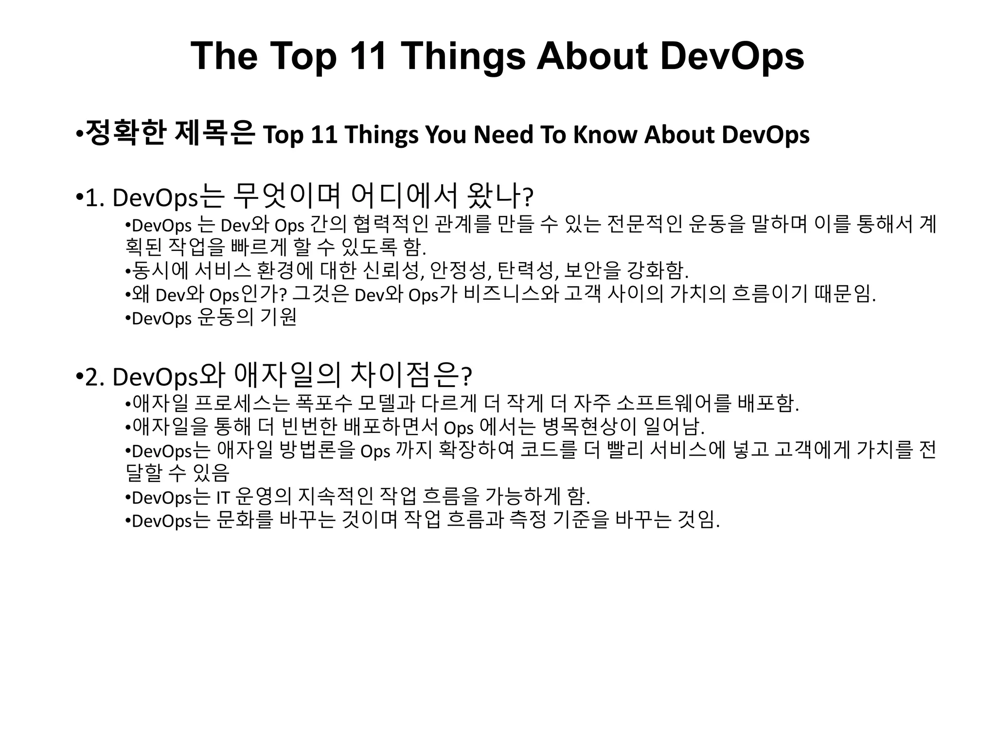 The Top 11 Things About DevOps
•정확한 제목은 Top 11 Things You Need To Know About DevOps
•1. DevOps는 무엇이며 어디에서 왔나?
•DevOps 는 Dev와 Ops 간의 협력적인 관계를 만들 수 있는 전문적인 운동을 말하며 이를 통해서 계
획된 작업을 빠르게 할 수 있도록 함.
•동시에 서비스 환경에 대한 신뢰성, 안정성, 탄력성, 보안을 강화함.
•왜 Dev와 Ops인가? 그것은 Dev와 Ops가 비즈니스와 고객 사이의 가치의 흐름이기 때문임.
•DevOps 운동의 기원
•2. DevOps와 애자일의 차이점은?
•애자일 프로세스는 폭포수 모델과 다르게 더 작게 더 자주 소프트웨어를 배포함.
•애자일을 통해 더 빈번한 배포하면서 Ops 에서는 병목현상이 일어남.
•DevOps는 애자일 방법론을 Ops 까지 확장하여 코드를 더 빨리 서비스에 넣고 고객에게 가치를 전
달할 수 있음
•DevOps는 IT 운영의 지속적인 작업 흐름을 가능하게 함.
•DevOps는 문화를 바꾸는 것이며 작업 흐름과 측정 기준을 바꾸는 것임.
 