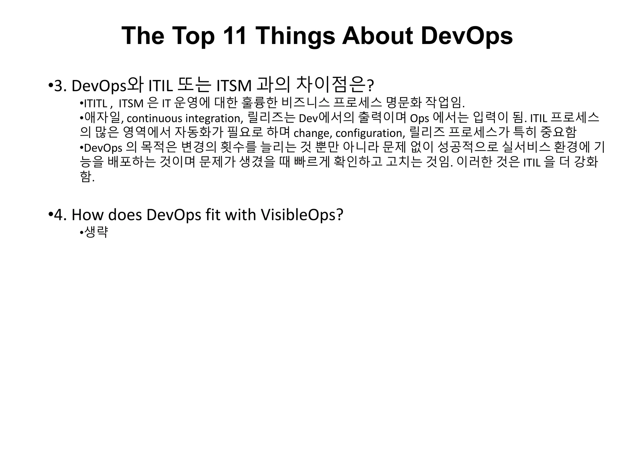 The Top 11 Things About DevOps
•3. DevOps와 ITIL 또는 ITSM 과의 차이점은?
•ITITL , ITSM 은 IT 운영에 대한 훌륭한 비즈니스 프로세스 명문화 작업임.
•애자일, continuous integration, 릴리즈는 Dev에서의 출력이며 Ops 에서는 입력이 됨. ITIL 프로세스
의 많은 영역에서 자동화가 필요로 하며 change, configuration, 릴리즈 프로세스가 특히 중요함
•DevOps 의 목적은 변경의 횟수를 늘리는 것 뿐만 아니라 문제 없이 성공적으로 실서비스 환경에 기
능을 배포하는 것이며 문제가 생겼을 때 빠르게 확인하고 고치는 것임. 이러한 것은 ITIL 을 더 강화
함.
•4. How does DevOps fit with VisibleOps?
•생략
 
