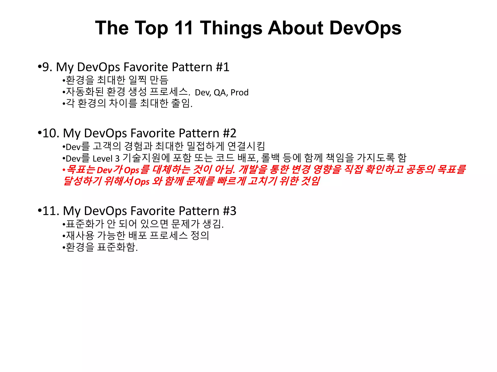 The Top 11 Things About DevOps
•9. My DevOps Favorite Pattern #1
•환경을 최대한 일찍 만듬
•자동화된 환경 생성 프로세스. Dev, QA, Prod
•각 환경의 차이를 최대한 출임.
•10. My DevOps Favorite Pattern #2
•Dev를 고객의 경험과 최대한 밀접하게 연결시킴
•Dev를 Level 3 기술지원에 포함 또는 코드 배포, 롤백 등에 함께 책임을 가지도록 함
•목표는 Dev가 Ops를 대체하는 것이 아님. 개발을 통한 변경 영향을 직접 확인하고 공동의 목표를
달성하기 위해서 Ops 와 함께 문제를 빠르게 고치기 위한 것임
•11. My DevOps Favorite Pattern #3
•표준화가 안 되어 있으면 문제가 생김.
•재사용 가능한 배포 프로세스 정의
•환경을 표준화함.
 