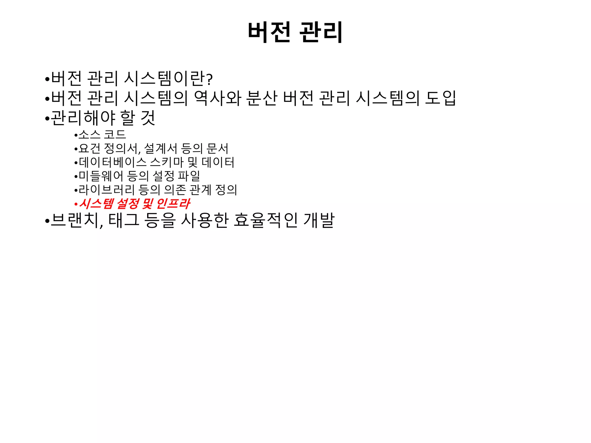 버전 관리
•버전 관리 시스템이란?
•버전 관리 시스템의 역사와 분산 버전 관리 시스템의 도입
•관리해야 할 것
•소스 코드
•요건 정의서, 설계서 등의 문서
•데이터베이스 스키마 및 데이터
•미들웨어 등의 설정 파일
•라이브러리 등의 의존 관계 정의
•시스템 설정 및 인프라
•브랜치, 태그 등을 사용한 효율적인 개발
 