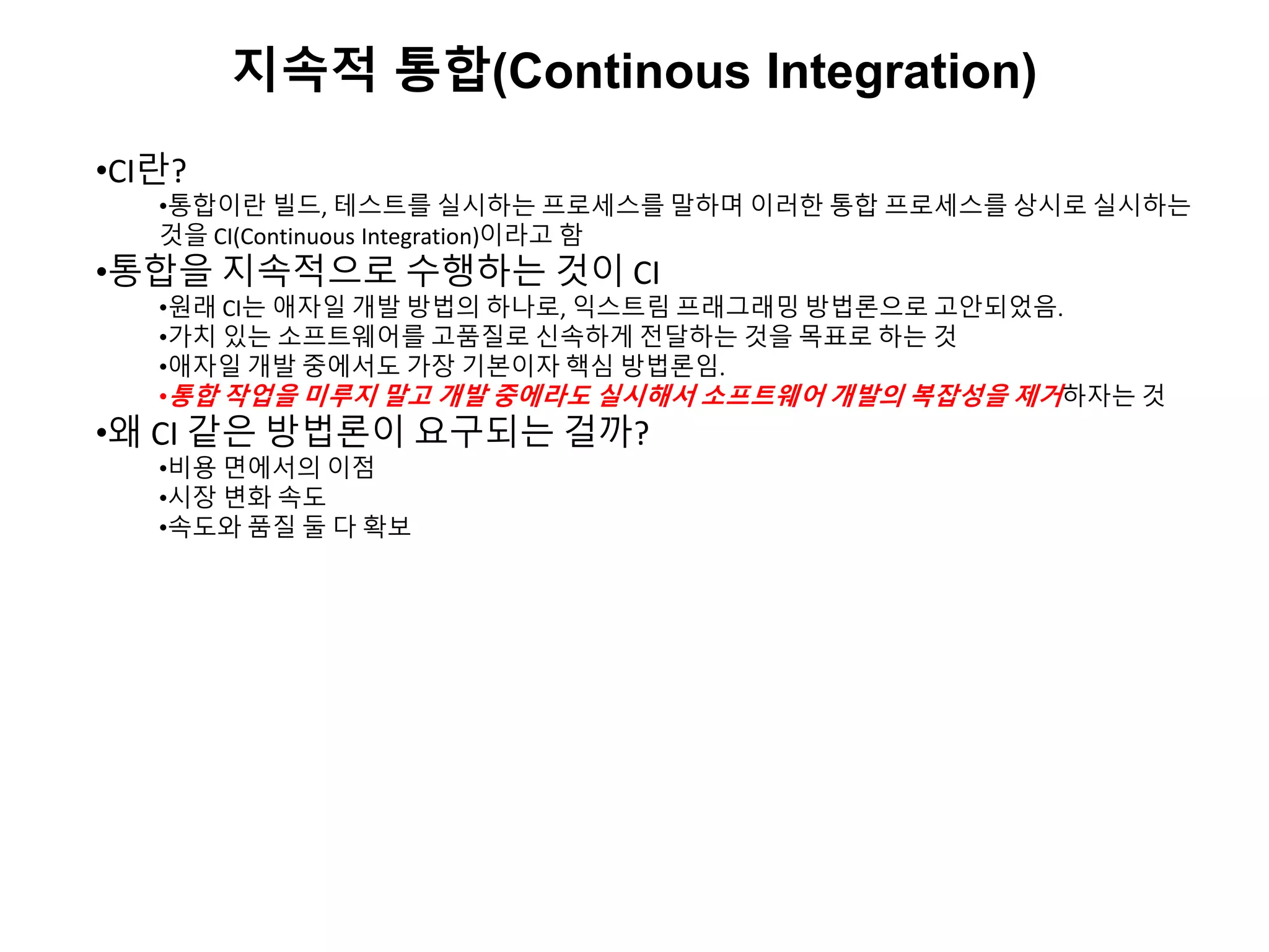 지속적 통합(Continous Integration)
•CI란?
•통합이란 빌드, 테스트를 실시하는 프로세스를 말하며 이러한 통합 프로세스를 상시로 실시하는
것을 CI(Continuous Integration)이라고 함
•통합을 지속적으로 수행하는 것이 CI
•원래 CI는 애자일 개발 방법의 하나로, 익스트림 프래그래밍 방법론으로 고안되었음.
•가치 있는 소프트웨어를 고품질로 신속하게 전달하는 것을 목표로 하는 것
•애자일 개발 중에서도 가장 기본이자 핵심 방법론임.
•통합 작업을 미루지 말고 개발 중에라도 실시해서 소프트웨어 개발의 복잡성을 제거하자는 것
•왜 CI 같은 방법론이 요구되는 걸까?
•비용 면에서의 이점
•시장 변화 속도
•속도와 품질 둘 다 확보
 