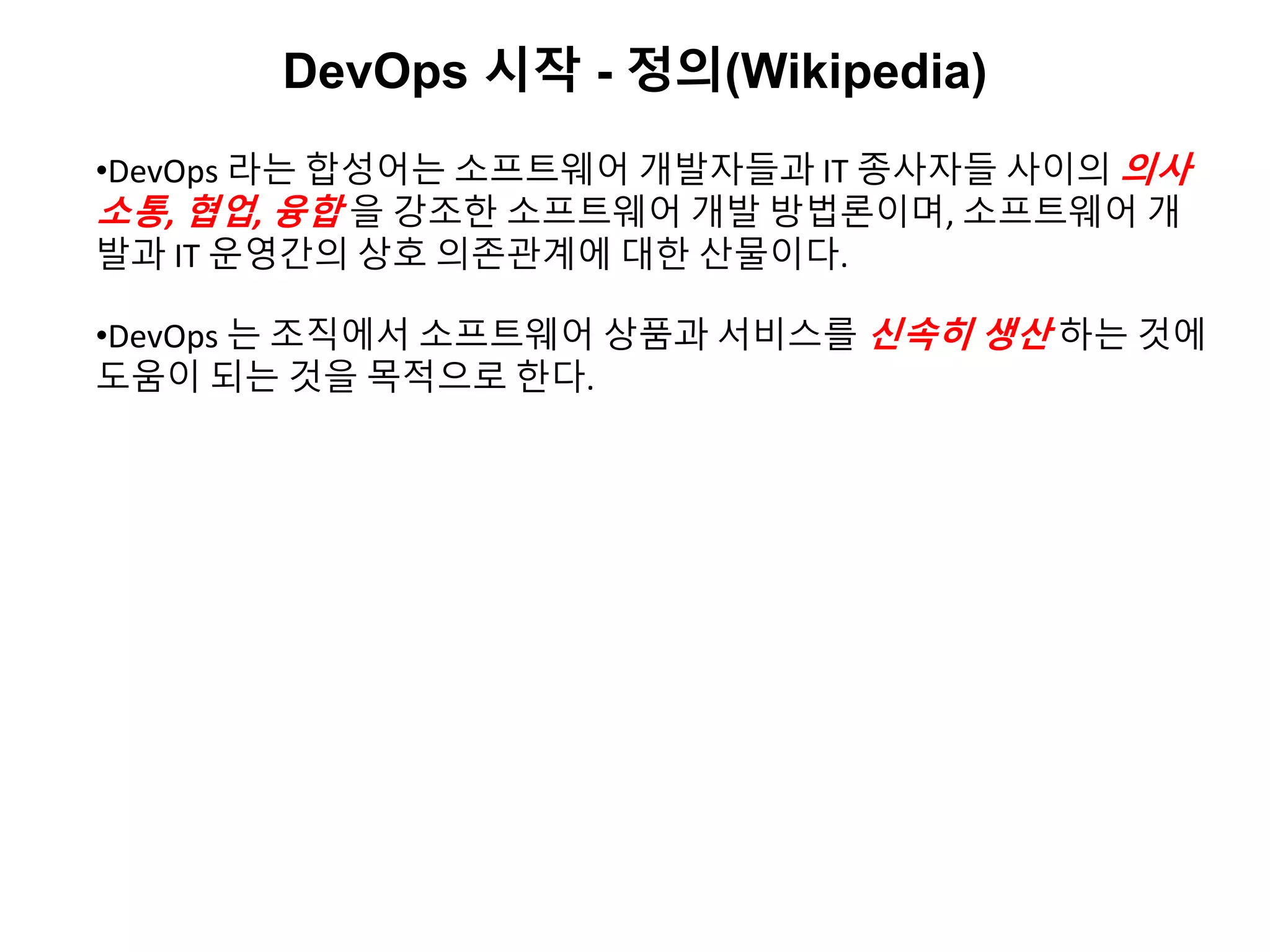 DevOps 시작 - 정의(Wikipedia)
•DevOps 라는 합성어는 소프트웨어 개발자들과 IT 종사자들 사이의 의사
소통, 협업, 융합 을 강조한 소프트웨어 개발 방법론이며, 소프트웨어 개
발과 IT 운영간의 상호 의존관계에 대한 산물이다.
•DevOps 는 조직에서 소프트웨어 상품과 서비스를 신속히 생산 하는 것에
도움이 되는 것을 목적으로 한다.
 