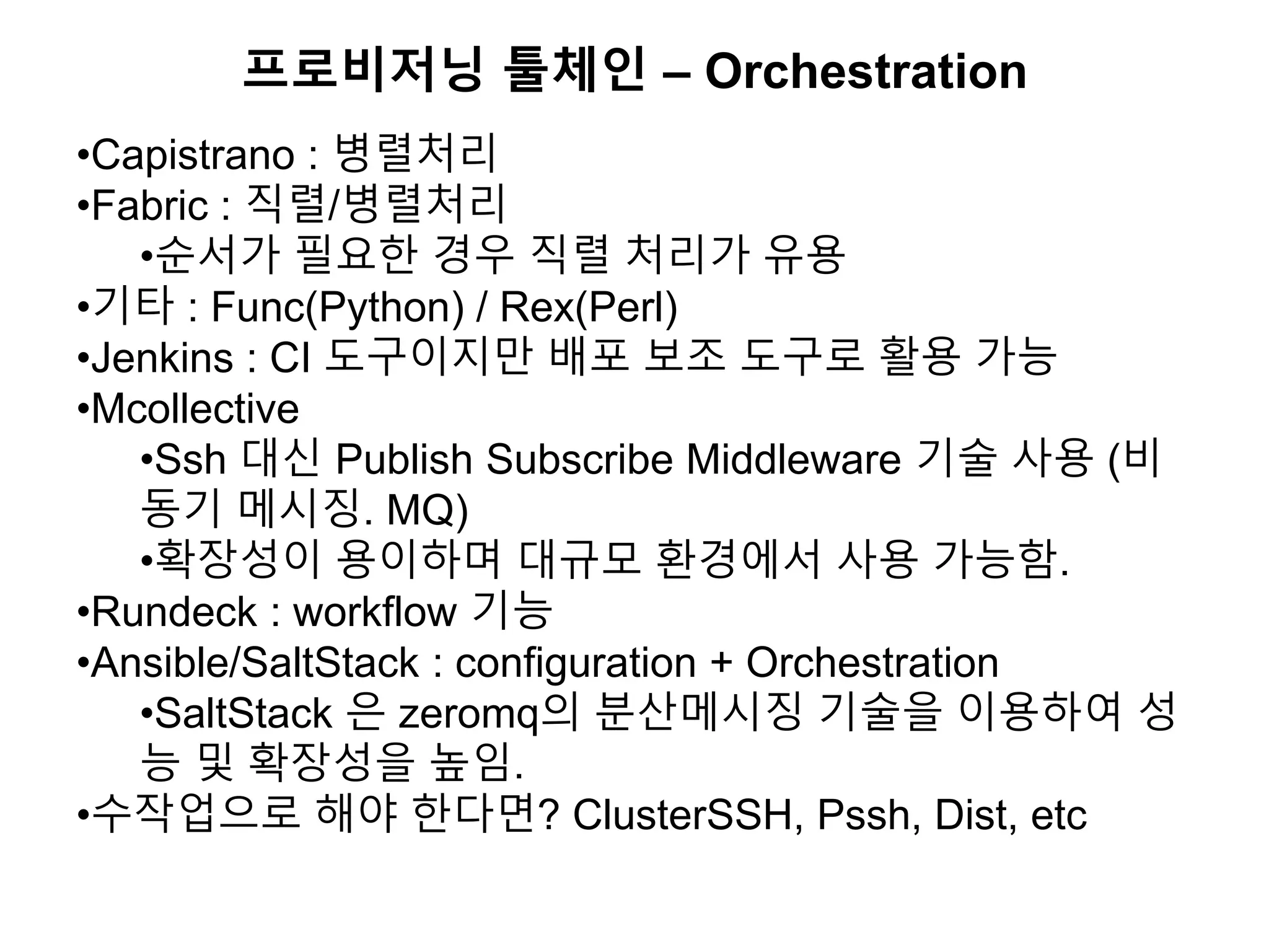 프로비저닝 툴체인 – Orchestration
•Capistrano : 병렬처리
•Fabric : 직렬/병렬처리
•순서가 필요한 경우 직렬 처리가 유용
•기타 : Func(Python) / Rex(Perl)
•Jenkins : CI 도구이지만 배포 보조 도구로 활용 가능
•Mcollective
•Ssh 대신 Publish Subscribe Middleware 기술 사용 (비
동기 메시징. MQ)
•확장성이 용이하며 대규모 환경에서 사용 가능함.
•Rundeck : workflow 기능
•Ansible/SaltStack : configuration + Orchestration
•SaltStack 은 zeromq의 분산메시징 기술을 이용하여 성
능 및 확장성을 높임.
•수작업으로 해야 한다면? ClusterSSH, Pssh, Dist, etc
 