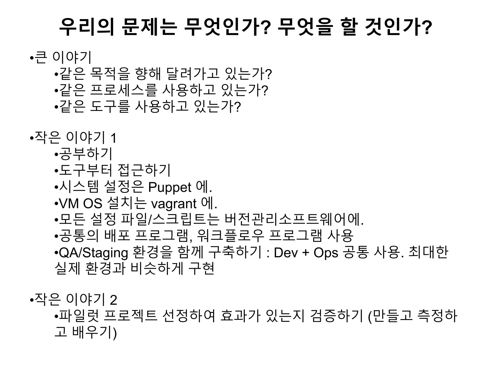 우리의 문제는 무엇인가? 무엇을 할 것인가?
•큰 이야기
•같은 목적을 향해 달려가고 있는가?
•같은 프로세스를 사용하고 있는가?
•같은 도구를 사용하고 있는가?
•작은 이야기 1
•공부하기
•도구부터 접근하기
•시스템 설정은 Puppet 에.
•VM OS 설치는 vagrant 에.
•모든 설정 파일/스크립트는 버전관리소프트웨어에.
•공통의 배포 프로그램, 워크플로우 프로그램 사용
•QA/Staging 환경을 함께 구축하기 : Dev + Ops 공통 사용. 최대한
실제 환경과 비슷하게 구현
•작은 이야기 2
•파일럿 프로젝트 선정하여 효과가 있는지 검증하기 (만들고 측정하
고 배우기)
 