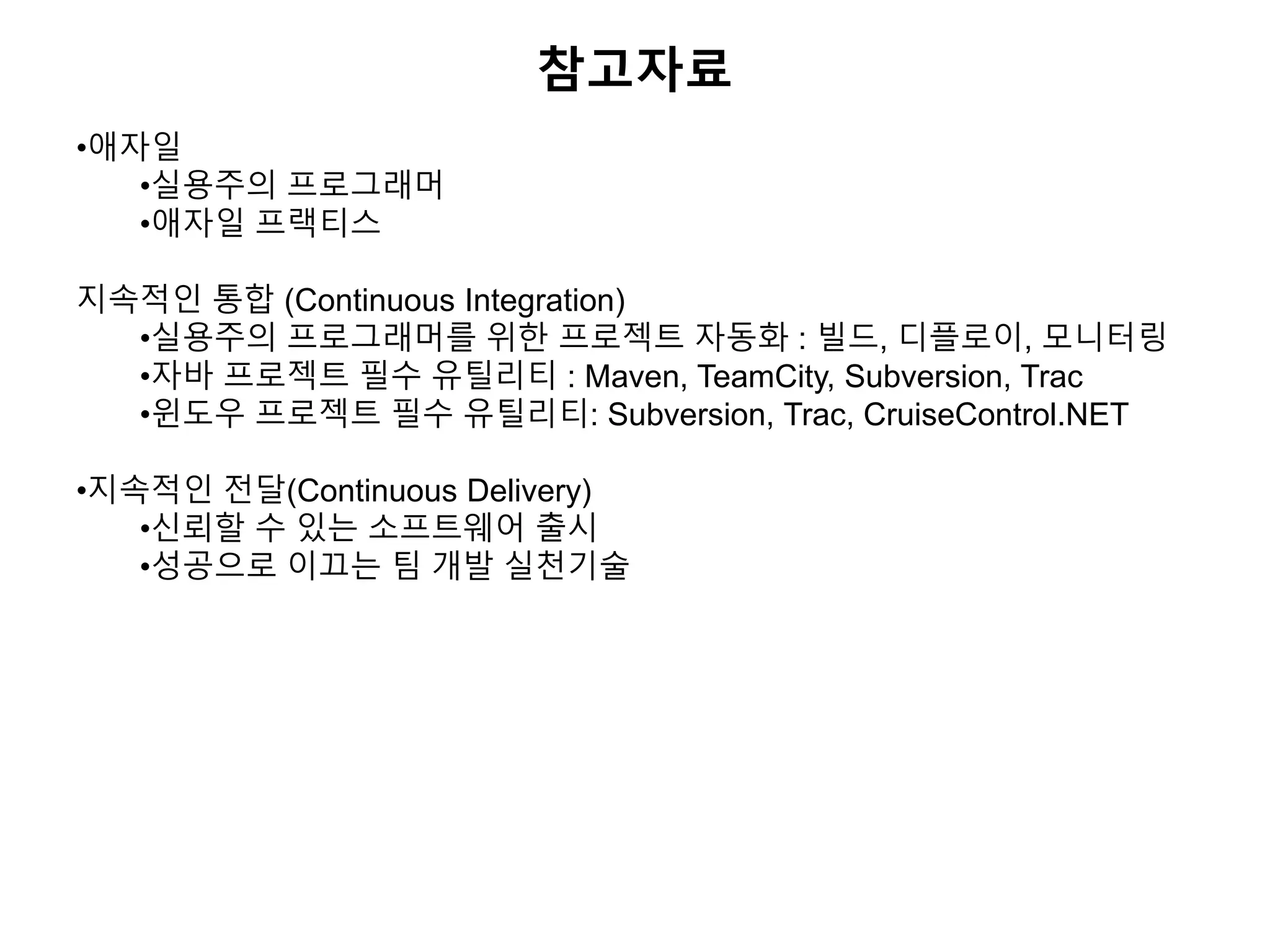 참고자료
•애자일
•실용주의 프로그래머
•애자일 프랙티스
지속적인 통합 (Continuous Integration)
•실용주의 프로그래머를 위한 프로젝트 자동화 : 빌드, 디플로이, 모니터링
•자바 프로젝트 필수 유틸리티 : Maven, TeamCity, Subversion, Trac
•윈도우 프로젝트 필수 유틸리티: Subversion, Trac, CruiseControl.NET
•지속적인 전달(Continuous Delivery)
•신뢰할 수 있는 소프트웨어 출시
•성공으로 이끄는 팀 개발 실천기술
 