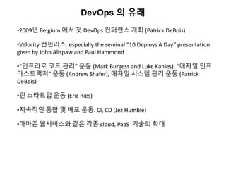 DevOps 의 유래
•2009년 Belgium 에서 첫 DevOps 컨퍼런스 개최 (Patrick DeBois)
•Velocity 컨펀러스. especially the seminal “10 Deploys A Day” presentation
given by John Allspaw and Paul Hammond
•“인프라로 코드 관리” 운동 (Mark Burgess and Luke Kanies), “애자일 인프
라스트럭쳐” 운동 (Andrew Shafer), 애자일 시스템 관리 운동 (Patrick
DeBois)
•린 스타트업 운동 (Eric Ries)
•지속적인 통합 및 배포 운동. CI, CD (Jez Humble)
•아마존 웹서비스와 같은 각종 cloud, PaaS 기술의 확대
 