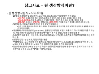 참고자료 – 린 생산방식이란?
•린 생산방식은? (도요타주의)
•20세기 경제발전 및 경영방식, 포드주의, 포스트 포드주의에 대한 이해 필요.
•포드주의 : 소품종 대량생산, 획일적/표준화, 전용기계, 대규모 재고, 집중화, 규모의 경제
•포스트 포드주의 : 다품종 소량생산, 다양화/유연화 , 범용기계, 무재고, 분산화, 범위의 경제
•협동조합 : 영리보다 상호부조, 경쟁보다는 협력, 연대의 가치를 더 높이 평가함. 그러면서도 생산성,
•일본식 생산방식 (도요타주의)가 각광 받았던 이유는?
•다른 선진국들이 포드주의의 위기 속에서 정체와 위기를 겪고 있을 때 압도적인 경쟁력으로 불황을 헤쳐 나
온 방식이기 때문
•생산체제 : 적기생산방식(just-in-time), 혼류생산(다양한 모델의 자동차가 하나의 라인 위를 흐르는
것), 작은 로트 생산(단위생산 당 생산대수를 적게 하는 방법), 범용기계의 활용 등
•노동력 편성과 활용 : 다능공화, 품질관리서클(QC), 직무순환, 노동자들의 자발작 참여와 생산 문제
개선 등
•긍정적 입장 : 생산체제, 작업조직을 개선
•부정적 입장 : 포드주의에 비해 질적으로 새로운 방식이 아님. 노동강도를 강화하기 위한 수단임.
노동자 참여도 제한적임. 노동자 간의 경쟁관계를 이용. 승진과 임금 차별.
•일본식 생산방식 안에는 부정적인 측면과 긍정적인 측면이 함께 공존하면서 전체적으로 고도의
경쟁력을 갖추는 교묘한 체제를 구성하고 있음.
 