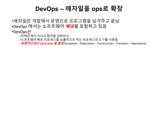 DevOps – 애자일을 ops로 확장
•애자일은 개발에서 운영으로 프로그램을 넘겨주고 끝남
•DevOps 에서는 소프트웨어 배포를 포함하고 있음
•DevOps는
•이해관계자 끼리의 협력을 강화하고
•소프트웨어 배포 프로세스를 능률적으로 하는 프로세스와 도구를 사용함
•최종적으로는 Cycle time 을 줄임 (inception – Elaboration – Construction – Transition – Operations)
 