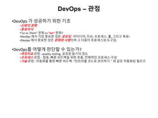DevOps – 관점
•DevOps 가 성공하기 위한 기초
•신뢰의 문화
•동료의식
•”us vs. them” 문화 vs “we” 문화?
•DevOps 에서 가장 중요한 것은 공유임 : 아이디어, 이슈, 프로세스, 툴, 그리고 목표!
•Devops 에서 중요한 것은 문화와 사람이며 그 다음이 프로세스와 도구임.
•DevOps를 어떻게 판단할 수 있는가?
•측정지표 관점 : quality, testing, 공유된 동기의 정도
•프로세스 관점 : 합동, 빠른 피드백을 위한 흐름, 전체적인 프로세스 구성
•기술 관점 : 자동화를 통한 빠른 피드백. “인프라를 코드로 관리하기＂와 같은 자동화된 릴리즈
 