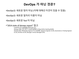 DevOps 가 아닌 것은?
•DevOps는 새로운 팀이 아님 (이에 대해선 이견이 있을 수 있음)
•DevOps는 새로운 일자리 이름이 아님
•DevOps는 새로운 Tool 이 아님
•“2014 state of devops report” 참고
•110여개 국가 9200명을 대상으로 조사
•DevOps 팀을 가진 경우가 16%에 달했음. (IT Ops 30.4%, Dev/Eng 28.8%)
•DevOps Roles 에 DevOps Enginner가 31.3%였음. (Systems Engineer 23.4%, Automation or Tooling Engineer
31.3%, Architect 10.3%, Manage or Senior Manager 8.3%)
 