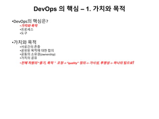 DevOps 의 핵심 – 1. 가치와 목적
•DevOps의 핵심은?
•가치와 목적
•프로세스
•도구
•가치와 목적
•서로간의 존중
•공유된 목적에 대한 합의
•공동의 소유권(ownership)
•가치의 공유
•전체 차원의 “동기, 목적＂ 조정 -> “quality” 정의 -> 가시성, 투명성 -> 하나의 팀으로!
 