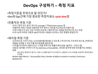 DevOps 구성하기 – 측정 지표
•측정기준을 무엇으로 할 것인가?
•Dev와 Ops간에 가장 중요한 측정지표는 cycle time임
•전통적인 측정 기준
•숫자 / 정적 코드 분석, 테스트 coverage / 기능(function points) 등
•전통적인 측정 기준을 이용하면 자주 팀이나 개인을 비교하는데 악용이 됨
•가장 도움이 안 되는 것은 이러한 프로세스 메트릭으로 사람을 판단하는데 쓰는 것임
•이슈 10개 처리한 사람과 100개 처리한 사람을 비교하는 것은 현명한 방법인가?
•애자일 측정 기준
•지속적으로 가치가 있는 소프트웨어를 배포할 수 있도록 고객 피드백, 지속적인 테스팅, 반복적인
개발을 보장할 수 있는지를 접근방법을 필요로 함
•가치를 추가하여 사용자 또는 고객을 만족시킨 애플리케이션을 “솔루션＂이라고 함.
•새로운 업무를 시작하기 전 The Definition of Done(DOD) , 완성된 업무에 대한 정의를 하는 방법도
있음.
•테스팅이 완료되지 않거나, 대상 시스템에 설치가 안 되었거나, 품질이나 모니터링을 보장하지 못하면 끝나
지 않음
•Broken Agile Metrics : Test pass/fail ratios, Number of defects created or resolved, Continuous
deployments
 