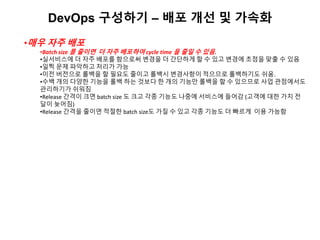 DevOps 구성하기 – 배포 개선 및 가속화
•매우 자주 배포
•Batch size 를 줄이면 더 자주 배포하여 cycle time 을 줄일 수 있음.
•실서비스에 더 자주 배포를 함으로써 변경을 더 간단하게 할 수 있고 변경에 초점을 맞출 수 있음
•일찍 문제 파악하고 처리가 가능
•이전 버전으로 롤백을 할 필요도 줄이고 롤백시 변경사항이 적으므로 롤백하기도 쉬움.
•수백 개의 다양한 기능을 롤백 하는 것보다 한 개의 기능만 롤백을 할 수 있으므로 사업 관점에서도
관리하기가 쉬워짐
•Release 간격이 크면 batch size 도 크고 각종 기능도 나중에 서비스에 들어감 (고객에 대한 가치 전
달이 늦어짐)
•Release 간격을 줄이면 적절한 batch size도 가질 수 있고 각종 기능도 더 빠르게 이용 가능함
 