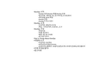 •DevOps 시작
•DevOps 정의/DevOps 충돌/DevOps 유래
•참고자료 : 애자일, ITIL, 린스타트업, 린 생산방식
•애자일을 OPS로 확장
•DevOps 관점
•DevOps가 아닌 것은?
•DevOps 소개
•프로젝트 세팅/하나의 팀
•핵심 : 가치와 목적, 프로세스, 도구
•DevOps 구성
•측정지표
•흐름 개선하기
•배포 개선 및 가속화
•못 다한 이야기
•Top 11 Things About DevOps
•자동화 도구
•이상적인 프로젝트
•버전관리/티켓관리/CI/CD
•프로비저닝 툴체인 : OS설치/설정/오케스트레이션(배포)/워크플로우
•이제 무엇을 할까?
•참고자료
 