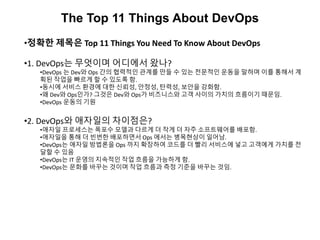 The Top 11 Things About DevOps
•정확한 제목은 Top 11 Things You Need To Know About DevOps
•1. DevOps는 무엇이며 어디에서 왔나?
•DevOps 는 Dev와 Ops 간의 협력적인 관계를 만들 수 있는 전문적인 운동을 말하며 이를 통해서 계
획된 작업을 빠르게 할 수 있도록 함.
•동시에 서비스 환경에 대한 신뢰성, 안정성, 탄력성, 보안을 강화함.
•왜 Dev와 Ops인가? 그것은 Dev와 Ops가 비즈니스와 고객 사이의 가치의 흐름이기 때문임.
•DevOps 운동의 기원
•2. DevOps와 애자일의 차이점은?
•애자일 프로세스는 폭포수 모델과 다르게 더 작게 더 자주 소프트웨어를 배포함.
•애자일을 통해 더 빈번한 배포하면서 Ops 에서는 병목현상이 일어남.
•DevOps는 애자일 방법론을 Ops 까지 확장하여 코드를 더 빨리 서비스에 넣고 고객에게 가치를 전
달할 수 있음
•DevOps는 IT 운영의 지속적인 작업 흐름을 가능하게 함.
•DevOps는 문화를 바꾸는 것이며 작업 흐름과 측정 기준을 바꾸는 것임.
 