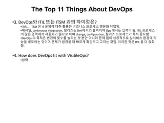 The Top 11 Things About DevOps
•3. DevOps와 ITIL 또는 ITSM 과의 차이점은?
•ITITL , ITSM 은 IT 운영에 대한 훌륭한 비즈니스 프로세스 명문화 작업임.
•애자일, continuous integration, 릴리즈는 Dev에서의 출력이며 Ops 에서는 입력이 됨. ITIL 프로세스
의 많은 영역에서 자동화가 필요로 하며 change, configuration, 릴리즈 프로세스가 특히 중요함
•DevOps 의 목적은 변경의 횟수를 늘리는 것 뿐만 아니라 문제 없이 성공적으로 실서비스 환경에 기
능을 배포하는 것이며 문제가 생겼을 때 빠르게 확인하고 고치는 것임. 이러한 것은 ITIL 을 더 강화
함.
•4. How does DevOps fit with VisibleOps?
•생략
 