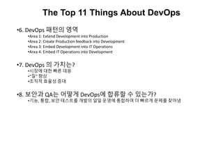 The Top 11 Things About DevOps
•6. DevOps 패턴의 영역
•Area 1: Extend Development into Production
•Area 2: Create Production feedback into Development
•Area 3: Embed Development into IT Operations
•Area 4: Embed IT Operations into Development
•7. DevOps 의 가치는?
•시장에 대한 빠른 대응
•“질” 향상
•조직적 효율성 증대
•8. 보안과 QA는 어떻게 DevOps에 합류할 수 있는가?
•기능, 통합, 보안 테스트를 개발의 일일 운영에 통합하여 더 빠르게 문제를 찾아냄
 