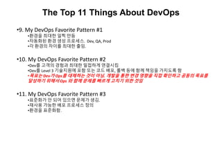 The Top 11 Things About DevOps
•9. My DevOps Favorite Pattern #1
•환경을 최대한 일찍 만듬
•자동화된 환경 생성 프로세스. Dev, QA, Prod
•각 환경의 차이를 최대한 출임.
•10. My DevOps Favorite Pattern #2
•Dev를 고객의 경험과 최대한 밀접하게 연결시킴
•Dev를 Level 3 기술지원에 포함 또는 코드 배포, 롤백 등에 함께 책임을 가지도록 함
•목표는 Dev가 Ops를 대체하는 것이 아님. 개발을 통한 변경 영향을 직접 확인하고 공동의 목표를
달성하기 위해서 Ops 와 함께 문제를 빠르게 고치기 위한 것임
•11. My DevOps Favorite Pattern #3
•표준화가 안 되어 있으면 문제가 생김.
•재사용 가능한 배포 프로세스 정의
•환경을 표준화함.
 
