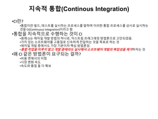 지속적 통합(Continous Integration)
•CI란?
•통합이란 빌드, 테스트를 실시하는 프로세스를 말하며 이러한 통합 프로세스를 상시로 실시하는
것을 CI(Continuous Integration)이라고 함
•통합을 지속적으로 수행하는 것이 CI
•원래 CI는 애자일 개발 방법의 하나로, 익스트림 프래그래밍 방법론으로 고안되었음.
•가치 있는 소프트웨어를 고품질로 신속하게 전달하는 것을 목표로 하는 것
•애자일 개발 중에서도 가장 기본이자 핵심 방법론임.
•통합 작업을 미루지 말고 개발 중에라도 실시해서 소프트웨어 개발의 복잡성을 제거하자는 것
•왜 CI 같은 방법론이 요구되는 걸까?
•비용 면에서의 이점
•시장 변화 속도
•속도와 품질 둘 다 확보
 