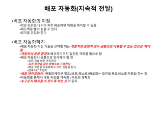배포 자동화(지속적 전달)
•배포 자동화의 이점
•작은 단위로 나누어 자주 배포하면 위험을 제어할 수 있음
•피드백을 빨리 받을 수 있다
•조직을 안정화 한다
•배포 자동화하기
•배포 자동화 기반 기술을 선택할 때는 개발자와 운영자 모두 공통으로 이용할 수 있는 것으로 해야
함
•개발부터 상용 환경에 배포하기까지 일관된 처리를 필요로 함
•배포 자동화시 공통으로 인식해야 할 것
•모든 것을 버전 관리한다
•모든 환경을 같은 방법으로 구축한다
•배포 작업을 자동화하고 사전 검증을 한다
•반복 테스트한다.
•배포 파이프라인 : 애플리케이션 빌드/배포/테스트/배포라는 일련의 프로세스를 자동화 하는 것
•자동화를 통해서 배포 속도를 가속화 : 속도와 정확도
•누구든지 배포할 수 있도록 하는 것 이 중요
 