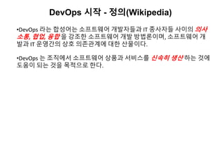 DevOps 시작 - 정의(Wikipedia)
•DevOps 라는 합성어는 소프트웨어 개발자들과 IT 종사자들 사이의 의사
소통, 협업, 융합 을 강조한 소프트웨어 개발 방법론이며, 소프트웨어 개
발과 IT 운영간의 상호 의존관계에 대한 산물이다.
•DevOps 는 조직에서 소프트웨어 상품과 서비스를 신속히 생산 하는 것에
도움이 되는 것을 목적으로 한다.
 