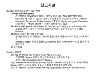 참고자료
•DevOps 전반적으로 연관 있는 서적
lDevops for Developers
l전반적으로 DEVOPS 에 대해서 설명을 하고 있는 책임. DEVOPS 정의,
DEVOPS 가 아닌 것, DEV와 OPS간의 충돌문제, DEVOPS 의 핵심, (Values
and goals, Processes, Tools), devops 구축하기, Values and goals, Processes,
Tools 세가지 핵심의 관점에서 자세한 설명을 하고 있음
lThe Phoenix Project: A Novel About IT, DevOps, and Helping Your Business Win
l소설임. 번역서 제목은 “피닉스 프로젝트 비즈니스를 승리로 이끄는 IT와
DevOps”
l성공으로 이끄는 팀 개발 실천기술
l팀개발, 버전관리, 티켓관리, 지속적 통합, 배포 자동화(지속적 전달), 회귀 테스
트
lkickstart, puppet 류의 설정관리, capistrano 등의 오케스트레이션 을 골고루 다
루고 있음
l린 스타트업
•DevOps 인터넷
lThe Top 11 Things You Need to Know About DevOps
l간략하게 Devops 에 대한 핵심적인 내용을 설명하고 있음.
l출처 : http://itrevolution.com/11devops/
lhttp://www.slideshare.net/ds5apn/dev-ops-2013041801pdf 한글 자료. KTH 에서의
devops 경험담을 담고 있음. 주로 자동화에 촛점이 맞추어져 있음.
l2014 STATE OF DEVOPS REPORT http://puppetlabs.com/2014-devops-report
 