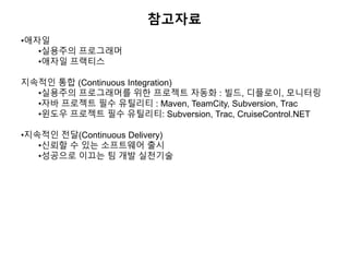 참고자료
•애자일
•실용주의 프로그래머
•애자일 프랙티스
지속적인 통합 (Continuous Integration)
•실용주의 프로그래머를 위한 프로젝트 자동화 : 빌드, 디플로이, 모니터링
•자바 프로젝트 필수 유틸리티 : Maven, TeamCity, Subversion, Trac
•윈도우 프로젝트 필수 유틸리티: Subversion, Trac, CruiseControl.NET
•지속적인 전달(Continuous Delivery)
•신뢰할 수 있는 소프트웨어 출시
•성공으로 이끄는 팀 개발 실천기술
 