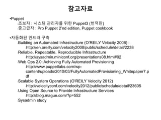 참고자료
•Puppet
l초보자 : 시스템 관리자를 위한 Puppet3 (번역판)
l중고급자 : Pro Puppet 2’nd edition, Puppet cookbook
•자동화된 인프라 구축
lBuilding an Automated Infrastructure (O’REILY Velocity 2008) :
lhttp://en.oreilly.com/velocity2008/public/schedule/detail/2238
lReliable, Repeatable, Reproducible Infrastructure
lhttp://sysadmin.miniconf.org/presentations08.html#02
lWeb Ops 2.0: Achieving Fully Automated Provisioning
lhttp://www.puppetlabs.com/wp-
content/uploads/2010/03/FullyAutomatedProvisioning_Whitepaper7.p
df
lScalable System Operations (O’REILY Velocity 2012)
lhttp://velocityconf.com/velocity2012/public/schedule/detail/23605
lUsing Open Source to Provide Infrastructure Services
lhttp://blog.mague.com/?p=552
lSysadmin study
 