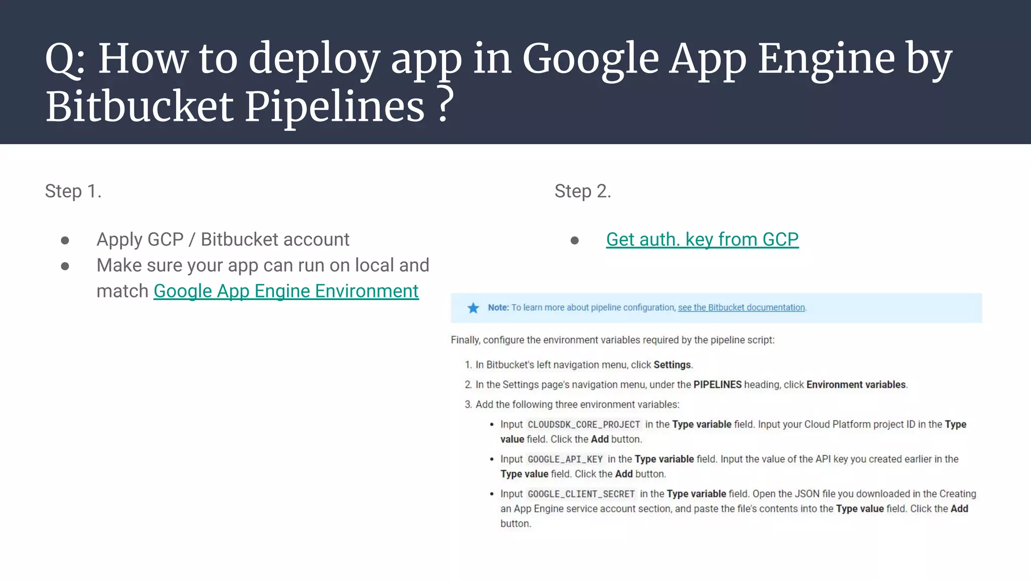 Q: How to deploy app in Google App Engine by
Bitbucket Pipelines ?
Step 1.
● Apply GCP / Bitbucket account
● Make sure your app can run on local and
match Google App Engine Environment
Step 2.
● Get auth. key from GCP
 