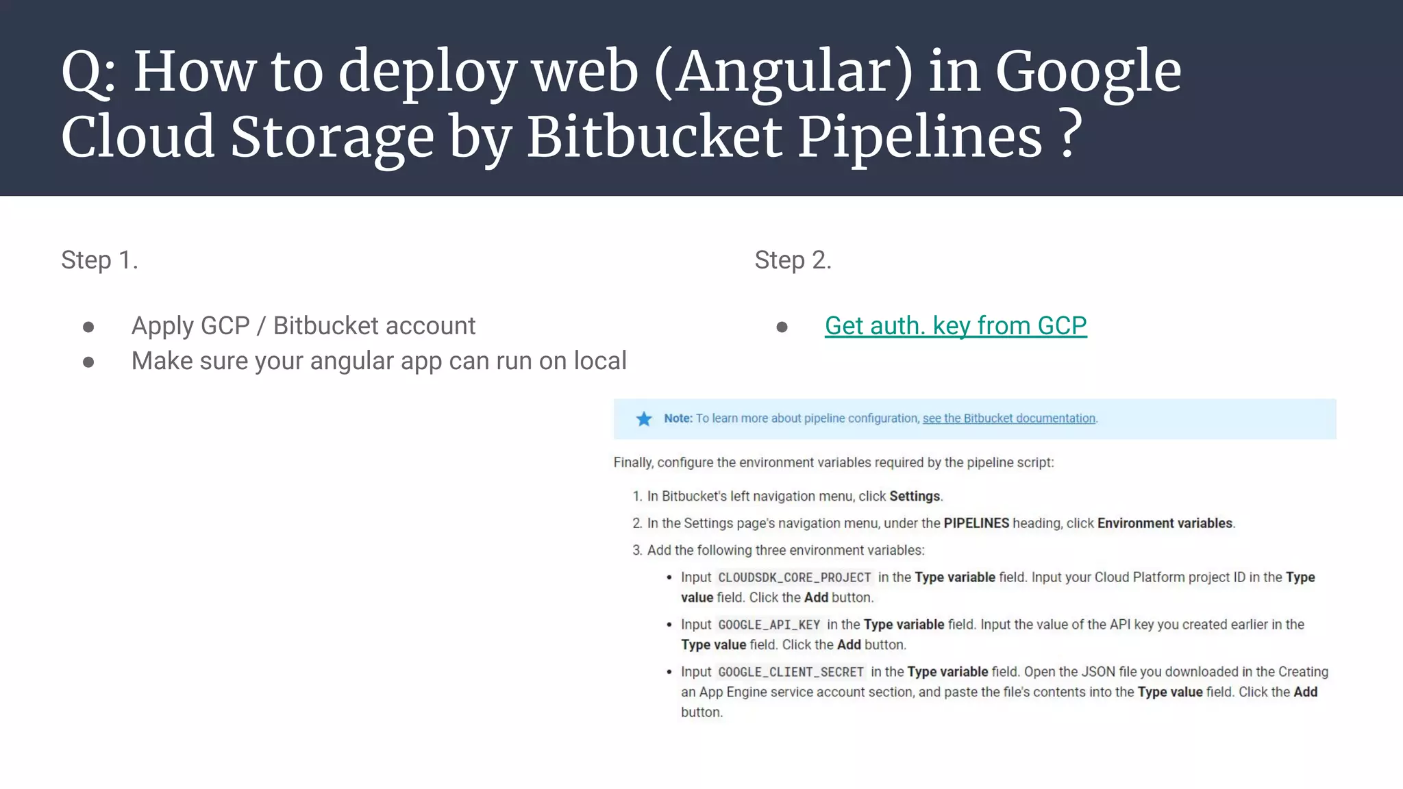 Q: How to deploy web (Angular) in Google
Cloud Storage by Bitbucket Pipelines ?
Step 1.
● Apply GCP / Bitbucket account
● Make sure your angular app can run on local
Step 2.
● Get auth. key from GCP
 