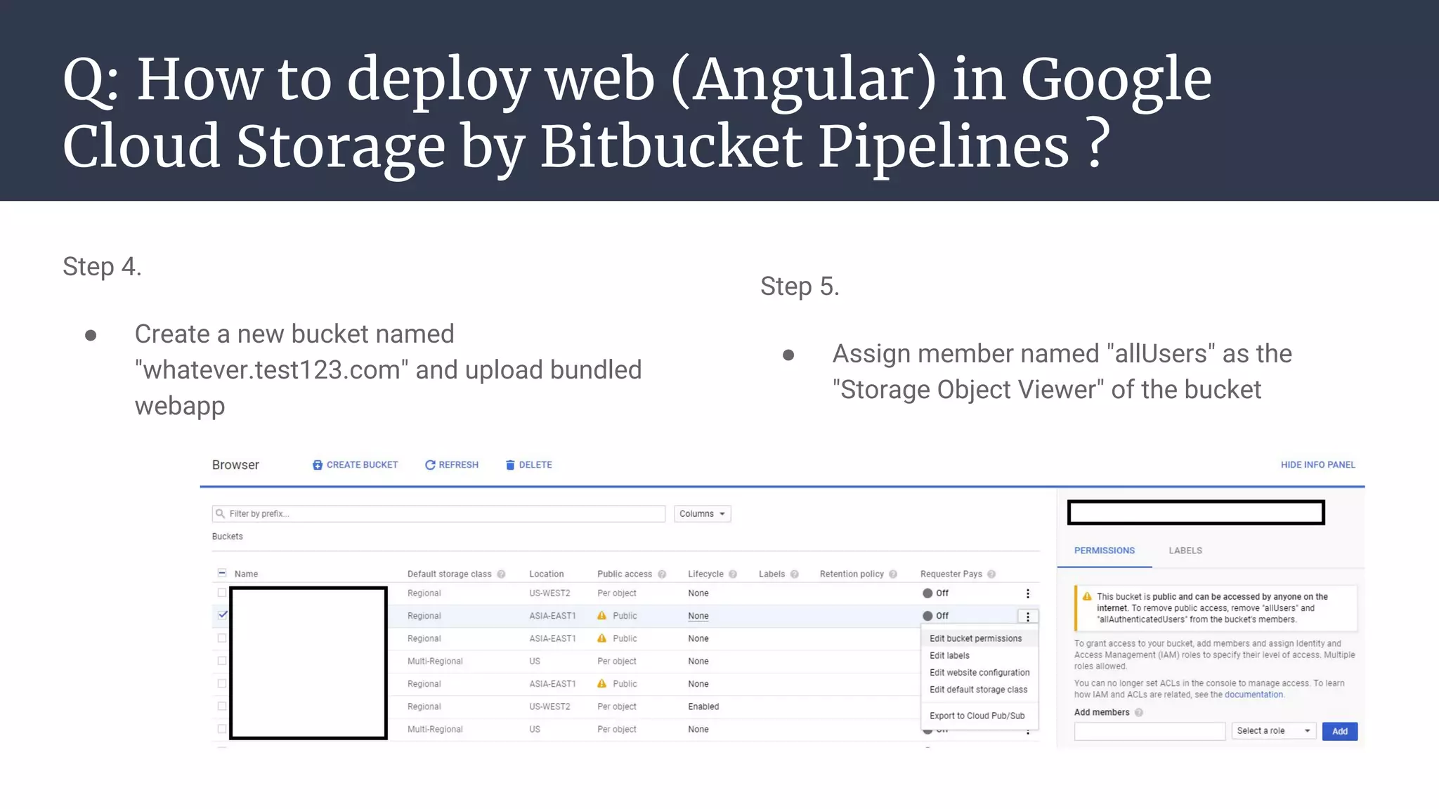 Q: How to deploy web (Angular) in Google
Cloud Storage by Bitbucket Pipelines ?
Step 4.
● Create a new bucket named
"whatever.test123.com" and upload bundled
webapp
Step 5.
● Assign member named "allUsers" as the
"Storage Object Viewer" of the bucket
 