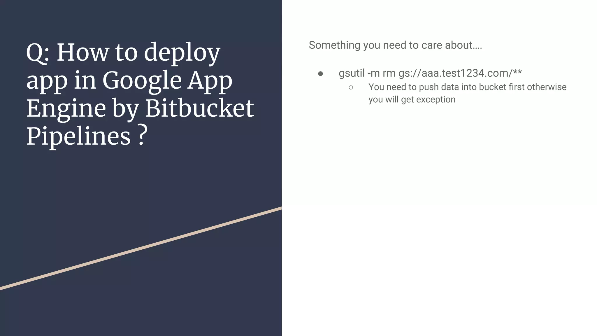 Q: How to deploy
app in Google App
Engine by Bitbucket
Pipelines ?
Something you need to care about….
● gsutil -m rm gs://aaa.test1234.com/**
○ You need to push data into bucket first otherwise
you will get exception
 