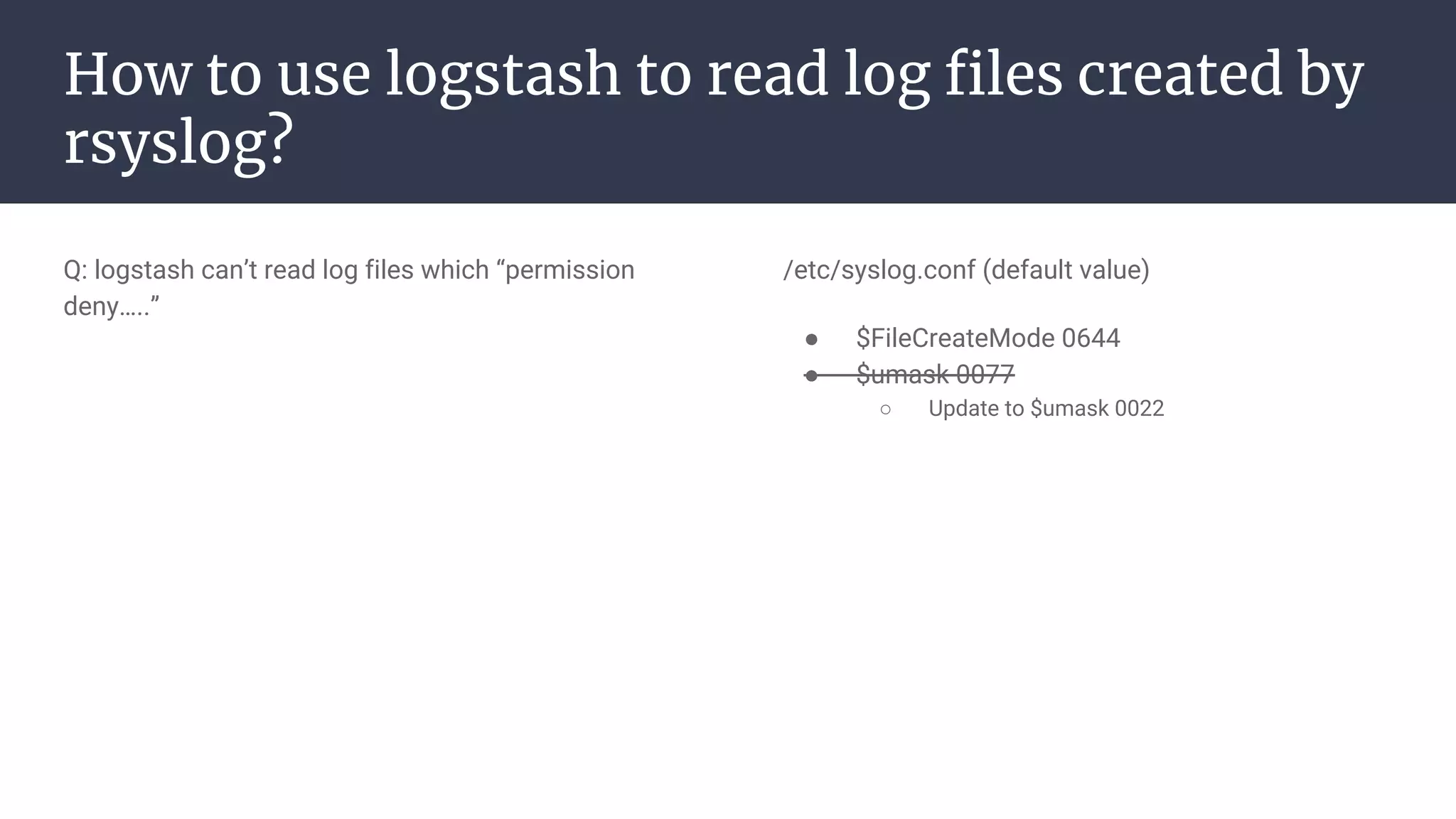 How to use logstash to read log files created by
rsyslog?
Q: logstash can’t read log files which “permission
deny…..”
/etc/syslog.conf (default value)
● $FileCreateMode 0644
● $umask 0077
○ Update to $umask 0022
 
