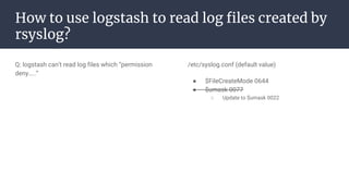 How to use logstash to read log files created by
rsyslog?
Q: logstash can’t read log files which “permission
deny…..”
/etc/syslog.conf (default value)
● $FileCreateMode 0644
● $umask 0077
○ Update to $umask 0022
 