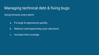 Managing technical debt & fixing bugs
Going forward, every sprint:
a. Fix bugs & regressions quickly
b. Refactor (retrospe...