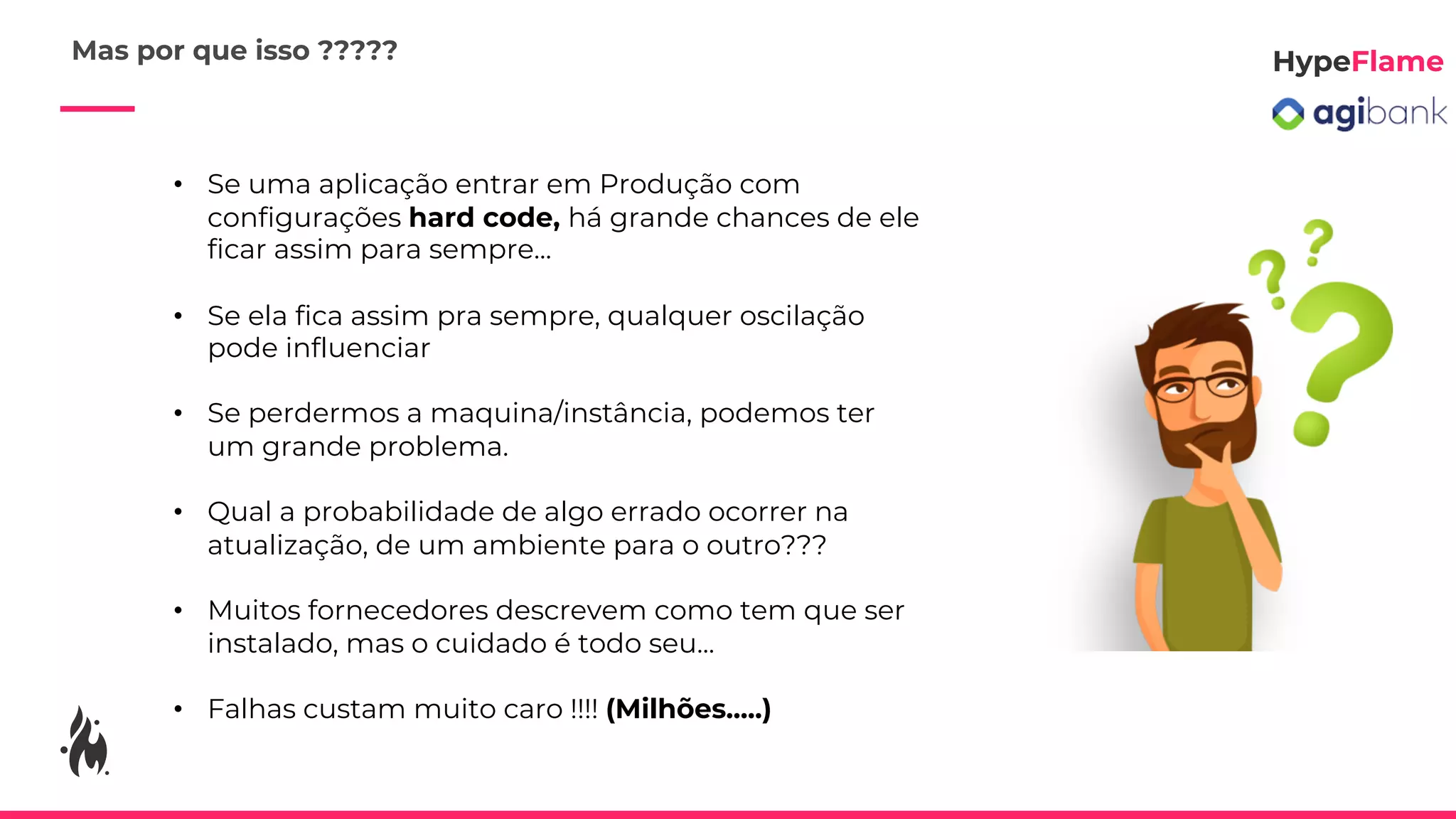 • Se uma aplicação entrar em Produção com
configurações hard code, há grande chances de ele
ficar assim para sempre...
• Se ela fica assim pra sempre, qualquer oscilação
pode influenciar
• Se perdermos a maquina/instância, podemos ter
um grande problema.
• Qual a probabilidade de algo errado ocorrer na
atualização, de um ambiente para o outro???
• Muitos fornecedores descrevem como tem que ser
instalado, mas o cuidado é todo seu...
• Falhas custam muito caro !!!! (Milhões.....)
Mas por que isso ?????
 