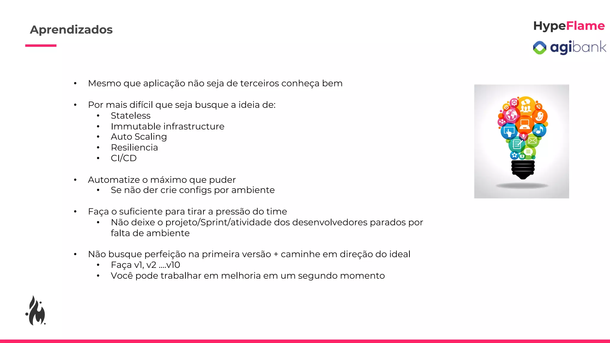 • Mesmo que aplicação não seja de terceiros conheça bem
• Por mais difícil que seja busque a ideia de:
• Stateless
• Immutable infrastructure
• Auto Scaling
• Resiliencia
• CI/CD
• Automatize o máximo que puder
• Se não der crie configs por ambiente
• Faça o suficiente para tirar a pressão do time
• Não deixe o projeto/Sprint/atividade dos desenvolvedores parados por
falta de ambiente
• Não busque perfeição na primeira versão + caminhe em direção do ideal
• Faça v1, v2 ....v10
• Você pode trabalhar em melhoria em um segundo momento
Aprendizados
 