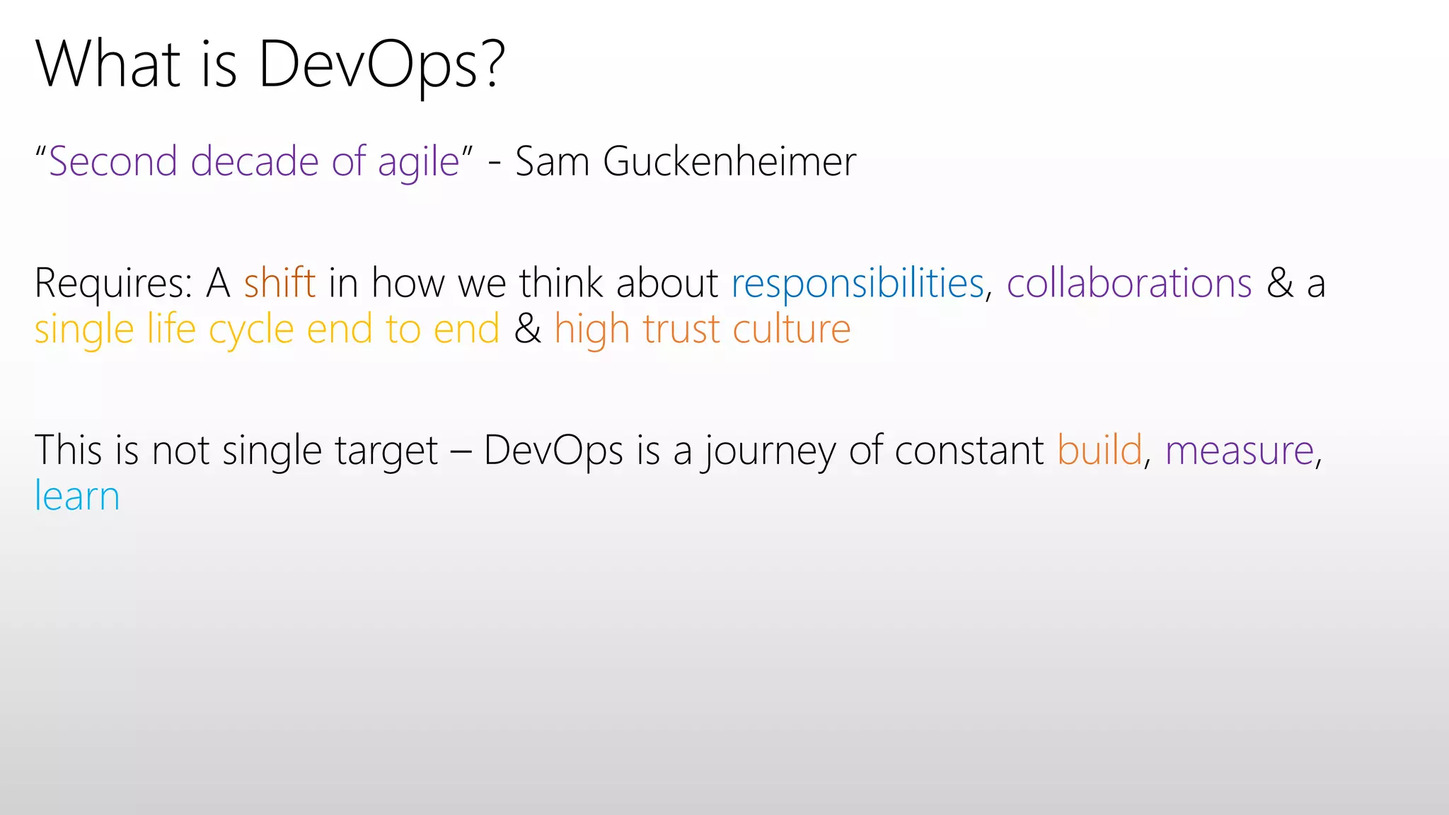 What is DevOps?
“Second decade of agile” - Sam Guckenheimer
Requires: A shift in how we think about responsibilities, collaborations & a
single life cycle end to end & high trust culture
This is not single target – DevOps is a journey of constant build, measure,
learn
 