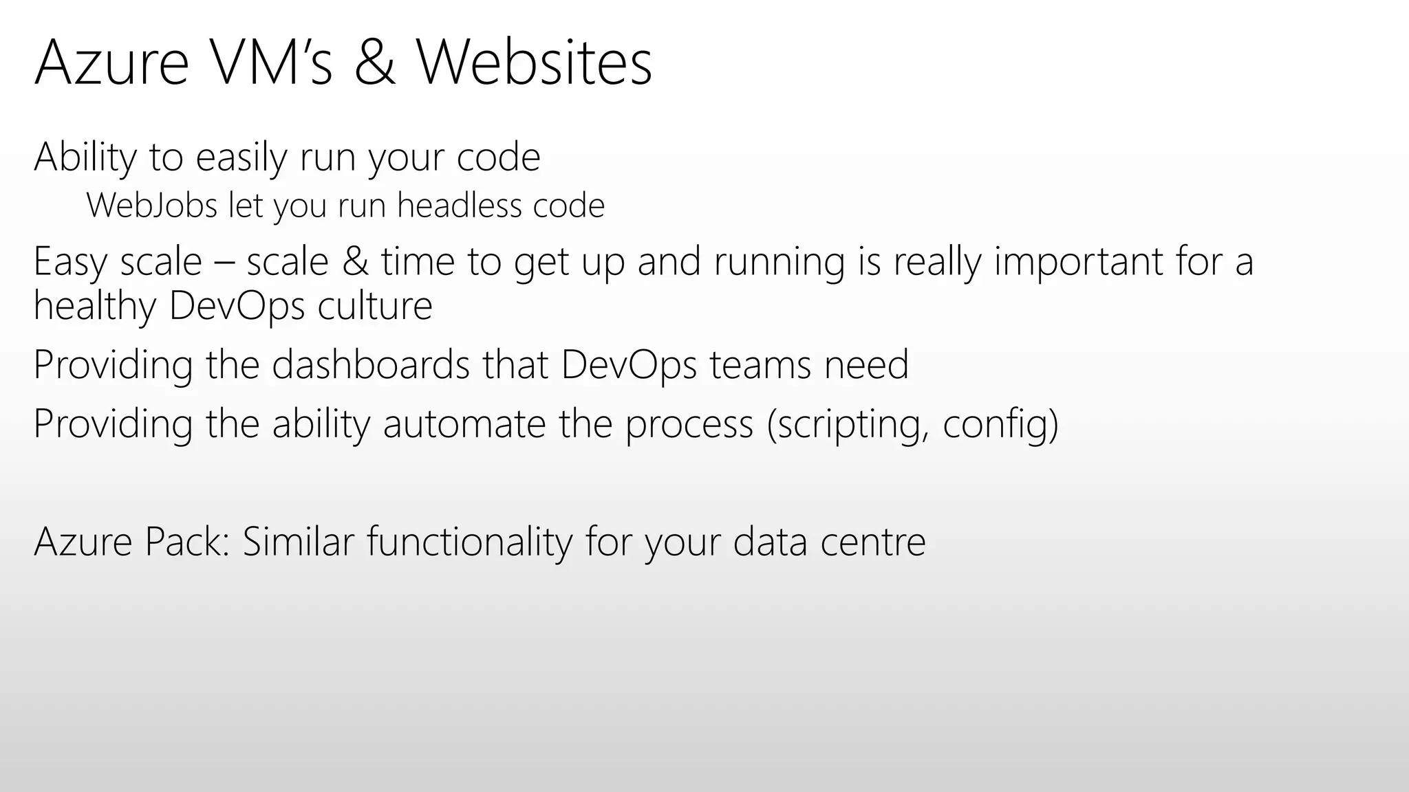 Azure VM’s & Websites
Ability to easily run your code
WebJobs let you run headless code
Easy scale – scale & time to get up and running is really important for a
healthy DevOps culture
Providing the dashboards that DevOps teams need
Providing the ability automate the process (scripting, config)
Azure Pack: Similar functionality for your data centre
 