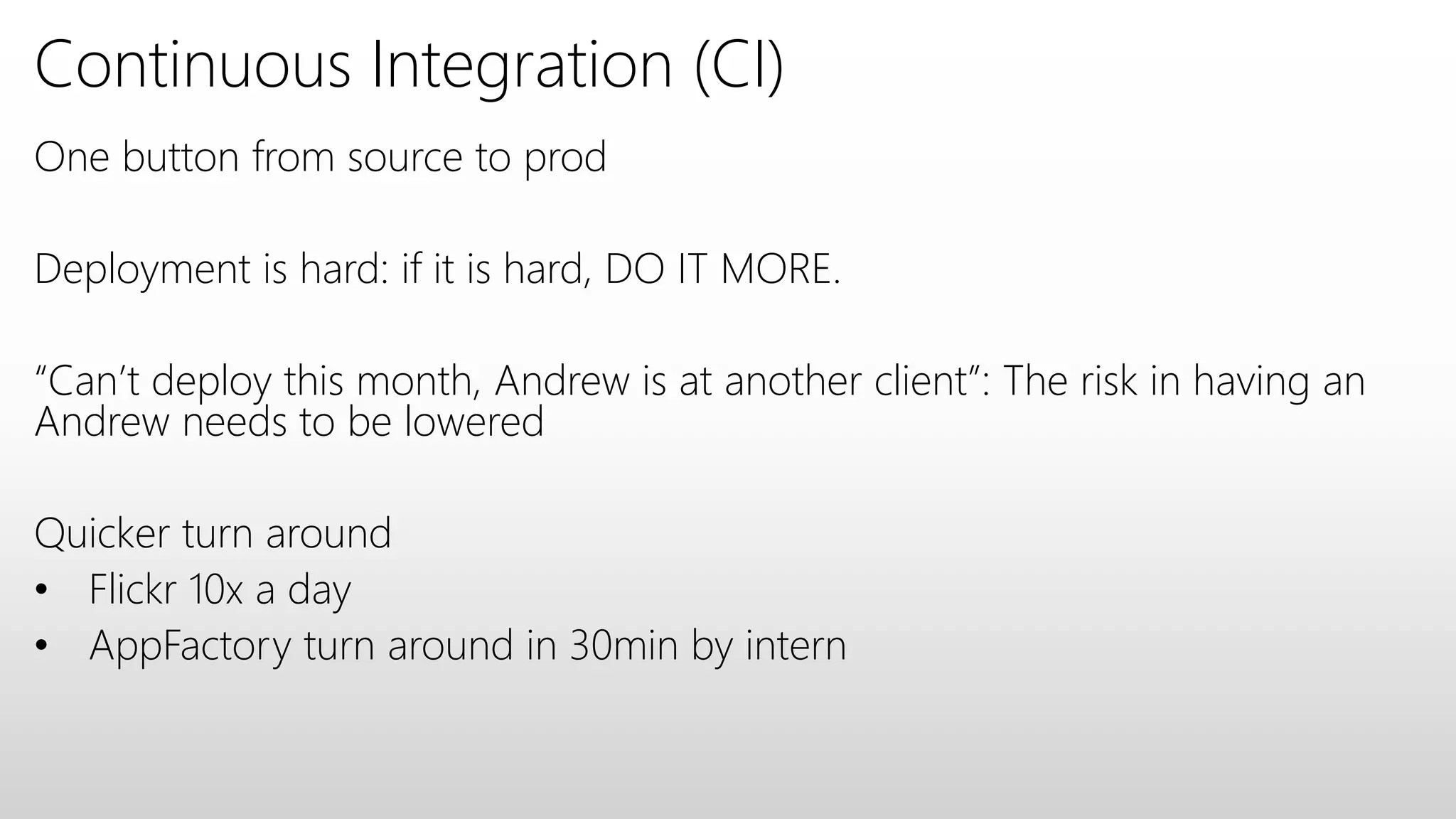 Continuous Integration (CI)
One button from source to prod
Deployment is hard: if it is hard, DO IT MORE.
“Can’t deploy this month, Andrew is at another client”: The risk in having an
Andrew needs to be lowered
Quicker turn around
• Flickr 10x a day
• AppFactory turn around in 30min by intern
 