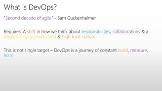 What is DevOps?
“Second decade of agile” - Sam Guckenheimer
Requires: A shift in how we think about responsibilities, collaborations & a
single life cycle end to end & high trust culture
This is not single target – DevOps is a journey of constant build, measure,
learn
 
