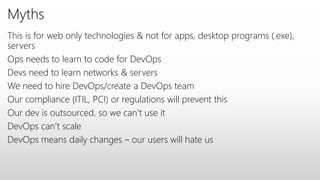 Myths
This is for web only technologies & not for apps, desktop programs (.exe),
servers
Ops needs to learn to code for DevOps
Devs need to learn networks & servers
We need to hire DevOps/create a DevOps team
Our compliance (ITIL, PCI) or regulations will prevent this
Our dev is outsourced, so we can’t use it
DevOps can’t scale
DevOps means daily changes – our users will hate us
 