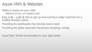 Azure VM’s & Websites
Ability to easily run your code
WebJobs let you run headless code
Easy scale – scale & time to get up and running is really important for a
healthy DevOps culture
Providing the dashboards that DevOps teams need
Providing the ability automate the process (scripting, config)
Azure Pack: Similar functionality for your data centre
 