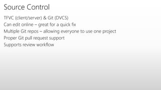 Source Control
TFVC (client/server) & Git (DVCS)
Can edit online – great for a quick fix
Multiple Git repos – allowing everyone to use one project
Proper Git pull request support
Supports review workflow
 