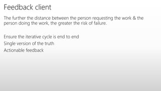 Feedback client
The further the distance between the person requesting the work & the
person doing the work, the greater the risk of failure.
Ensure the iterative cycle is end to end
Single version of the truth
Actionable feedback
 