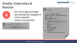 Ansible, Kubernetes &
Rancher
kein client agent benötigt
das Resultat der Aufgabe ist
immer dasselbe
einfach und powerful
Inventory
32.123.21.231 ansible_ssh_user=ubuntu
Playbook
---
- hosts: rancher-master
#common options between modules
sudo: yes
gather_facts: no
vars_files:
- ./group_vars/vars.yml roles:
- misc
- rancher
- nginx
- bootstrap-app
- code-deploy
### handlers:
- include: handlers/main.yml
Software development / QA & testing
 