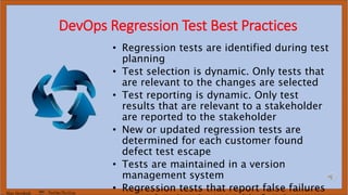 Marc Hornbeek DevOps_The_Gray
DevOps Regression Test Best Practices
• Regression tests are identified during test
planning
• Test selection is dynamic. Only tests that
are relevant to the changes are selected
• Test reporting is dynamic. Only test
results that are relevant to a stakeholder
are reported to the stakeholder
• New or updated regression tests are
determined for each customer found
defect test escape
• Tests are maintained in a version
management system
• Regression tests that report false failures
 