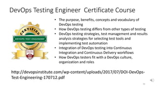 DevOps Testing Engineer Certificate Course
35
http://devopsinstitute.com/wp-content/uploads/2017/07/DOI-DevOps-
Test-Engineering-170712.pdf
• The purpose, benefits, concepts and vocabulary of
DevOps testing
• How DevOps testing differs from other types of testing
• DevOps testing strategies, test management and results
analysis strategies for selecting test tools and
implementing test automation
• Integration of DevOps testing into Continuous
Integration and Continuous Delivery workflows
• How DevOps testers fit with a DevOps culture,
organization and roles
 